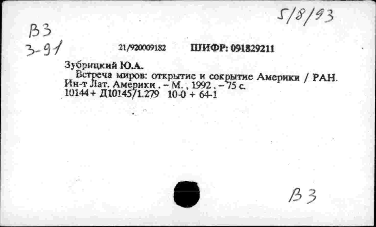 ﻿
21/920009182 ШИФР: 051829211
3>брнцкий Ю.А.
Встреча миров: открытие и сокрытие Америки / РАН Ин-т Лат. Америки . - М., 1992. -75 с.
10144+ Д10145/1.279 10-0 + 64-1